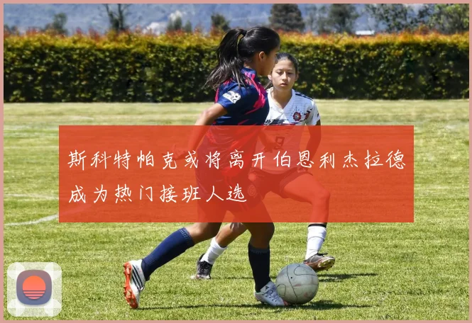 斯科特帕克或将离开伯恩利杰拉德成为热门接班人选